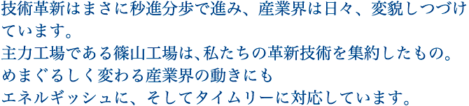 術革新はまさに秒進分歩で進み、産業界は日々、変貌しつづけています。主力工場である篠山工場は、私たちの革新技術を集約したもの。めまぐるしく変わる産業界の動きにもエネルギッシュに、そしてタイムリーに対応しています。