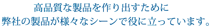 高品質な製品を作り出すために弊社の製品が様々なシーンで役に立っています。