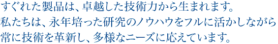 すぐれた製品は、卓越した技術力から生まれます。私たちは、永年培った研究のノウハウをフルに活かしながら常に技術を革新し、多様なニーズに応えています。